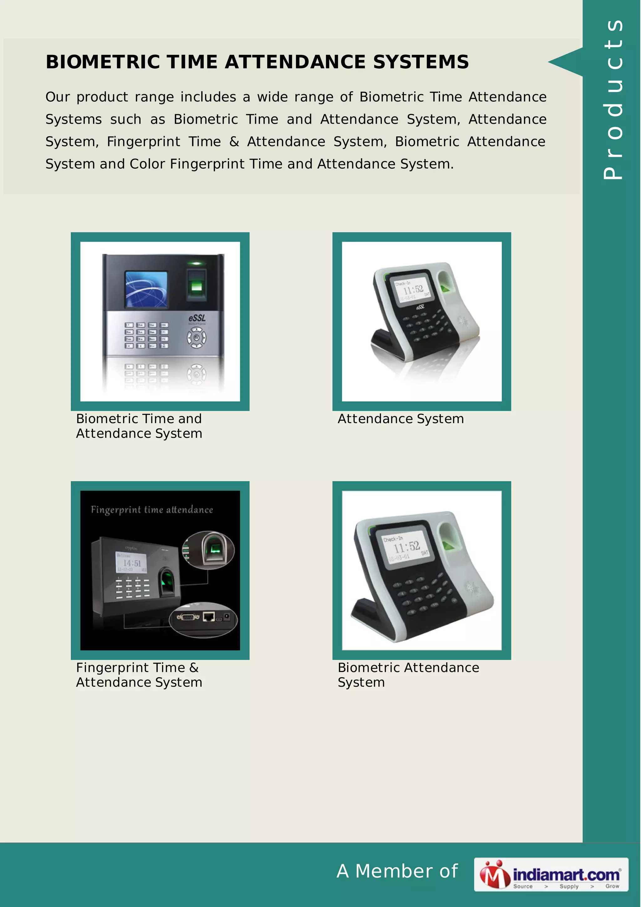 A Member of
BIOMETRIC TIME ATTENDANCE SYSTEMS
Our product range includes a wide range of Biometric Time Attendance
Systems such as Biometric Time and Attendance System, Attendance
System, Fingerprint Time & Attendance System, Biometric Attendance
System and Color Fingerprint Time and Attendance System.
Biometric Time and
Attendance System
Attendance System
Fingerprint Time &
Attendance System
Biometric Attendance
System
Products
 