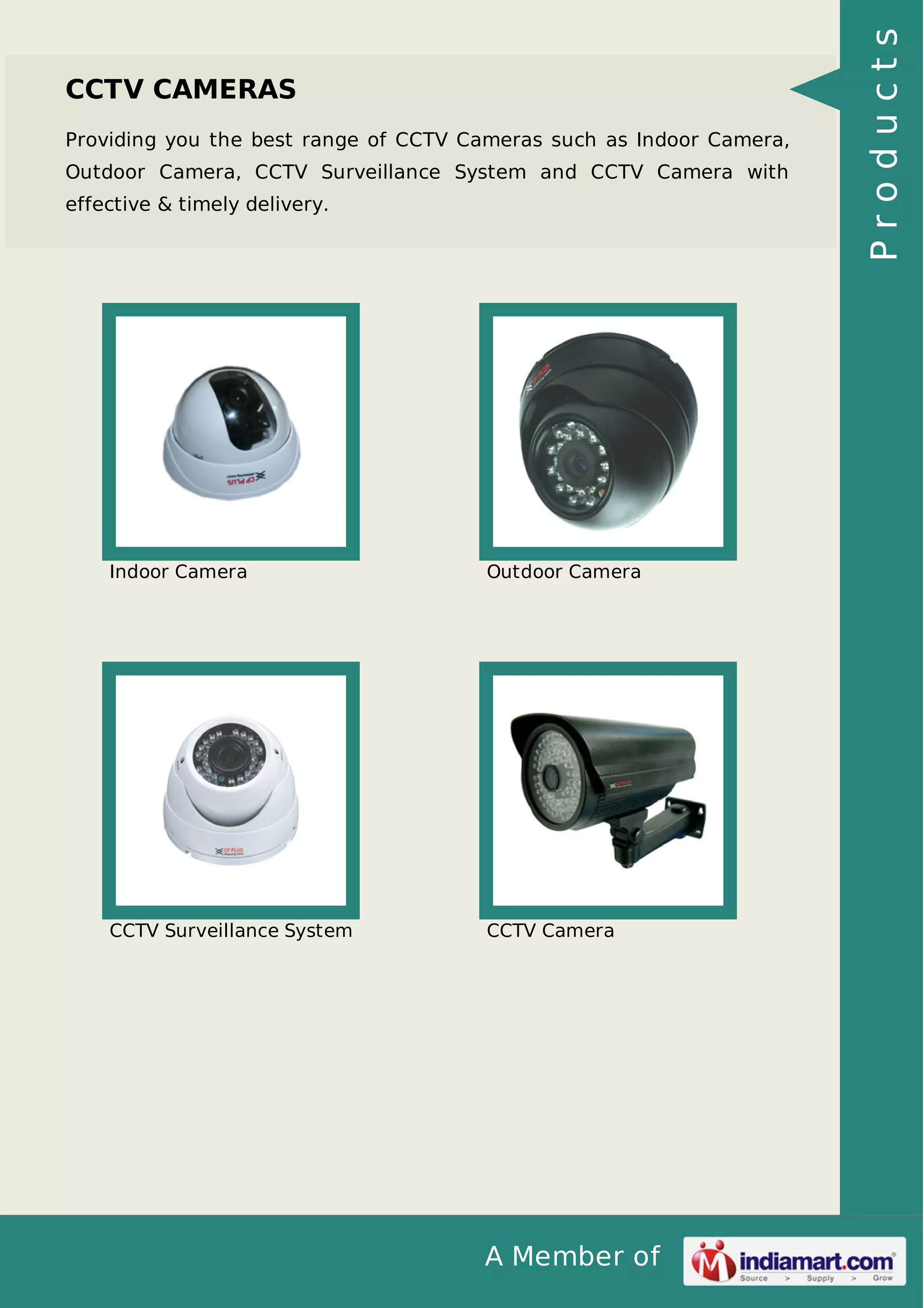 A Member of
CCTV CAMERAS
Providing you the best range of CCTV Cameras such as Indoor Camera,
Outdoor Camera, CCTV Surveillance System and CCTV Camera with
effective & timely delivery.
Indoor Camera Outdoor Camera
CCTV Surveillance System CCTV Camera
Products
 
