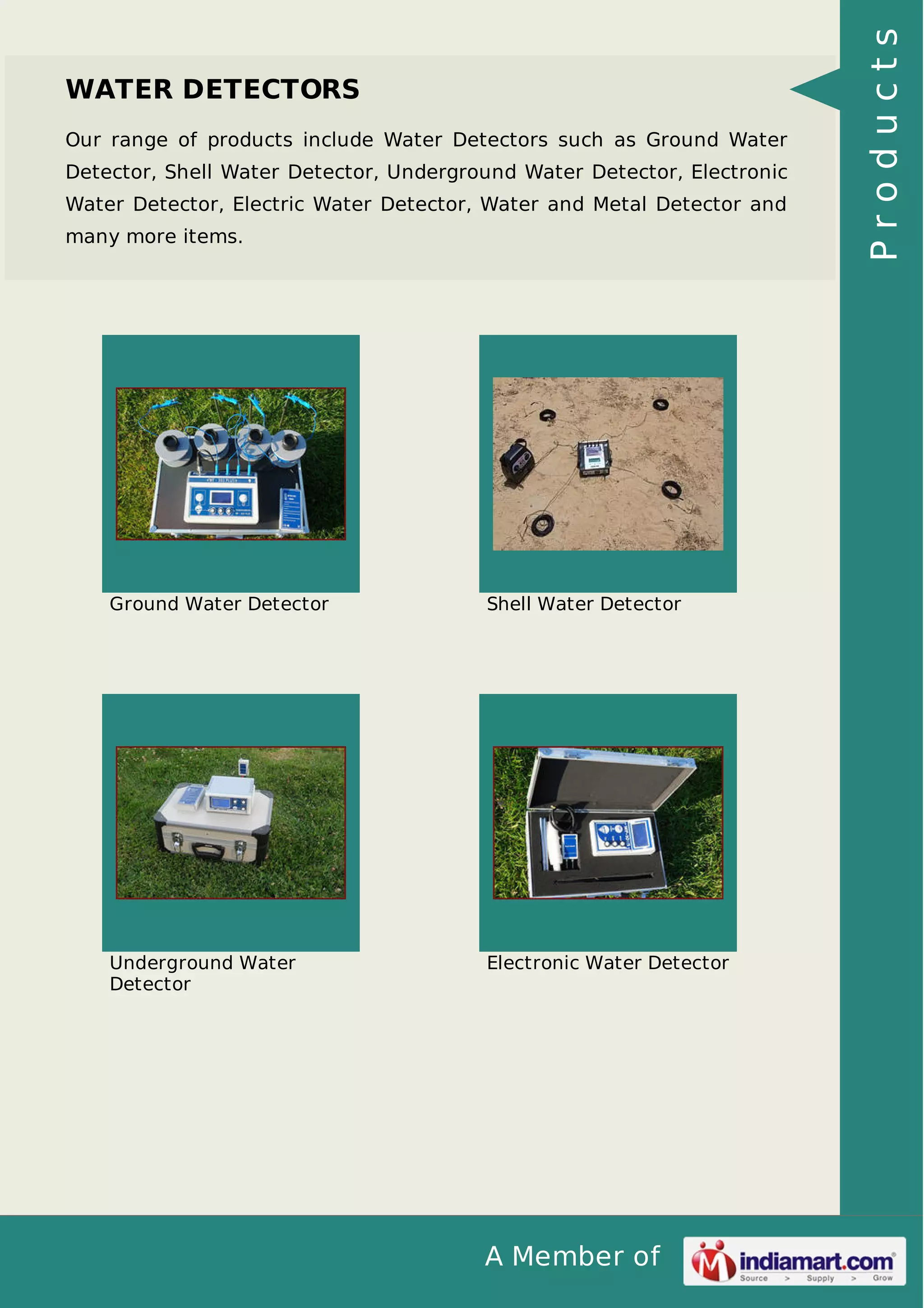 A Member of
WATER DETECTORS
Our range of products include Water Detectors such as Ground Water
Detector, Shell Water Detector, Underground Water Detector, Electronic
Water Detector, Electric Water Detector, Water and Metal Detector and
many more items.
Ground Water Detector Shell Water Detector
Underground Water
Detector
Electronic Water Detector
Products
 