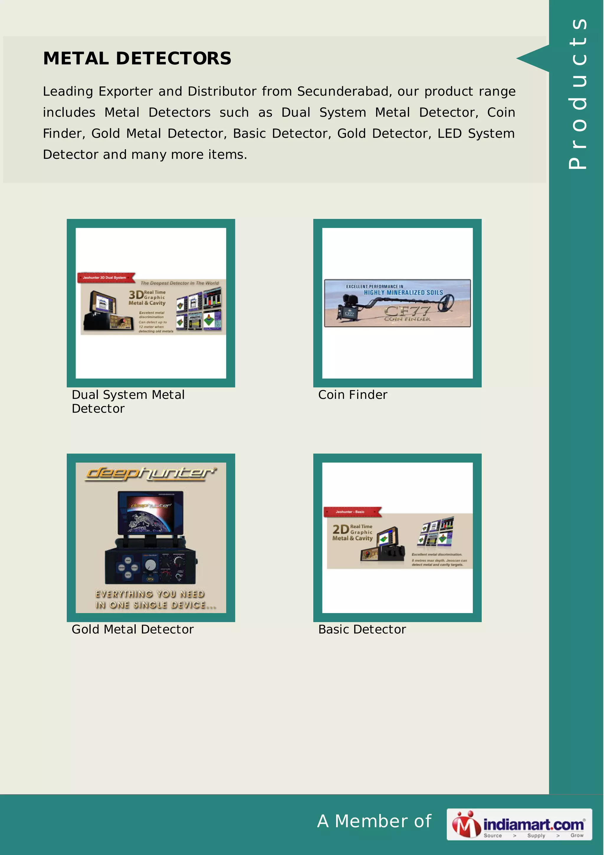 A Member of
METAL DETECTORS
Leading Exporter and Distributor from Secunderabad, our product range
includes Metal Detectors such as Dual System Metal Detector, Coin
Finder, Gold Metal Detector, Basic Detector, Gold Detector, LED System
Detector and many more items.
Dual System Metal
Detector
Coin Finder
Gold Metal Detector Basic Detector
Products
 