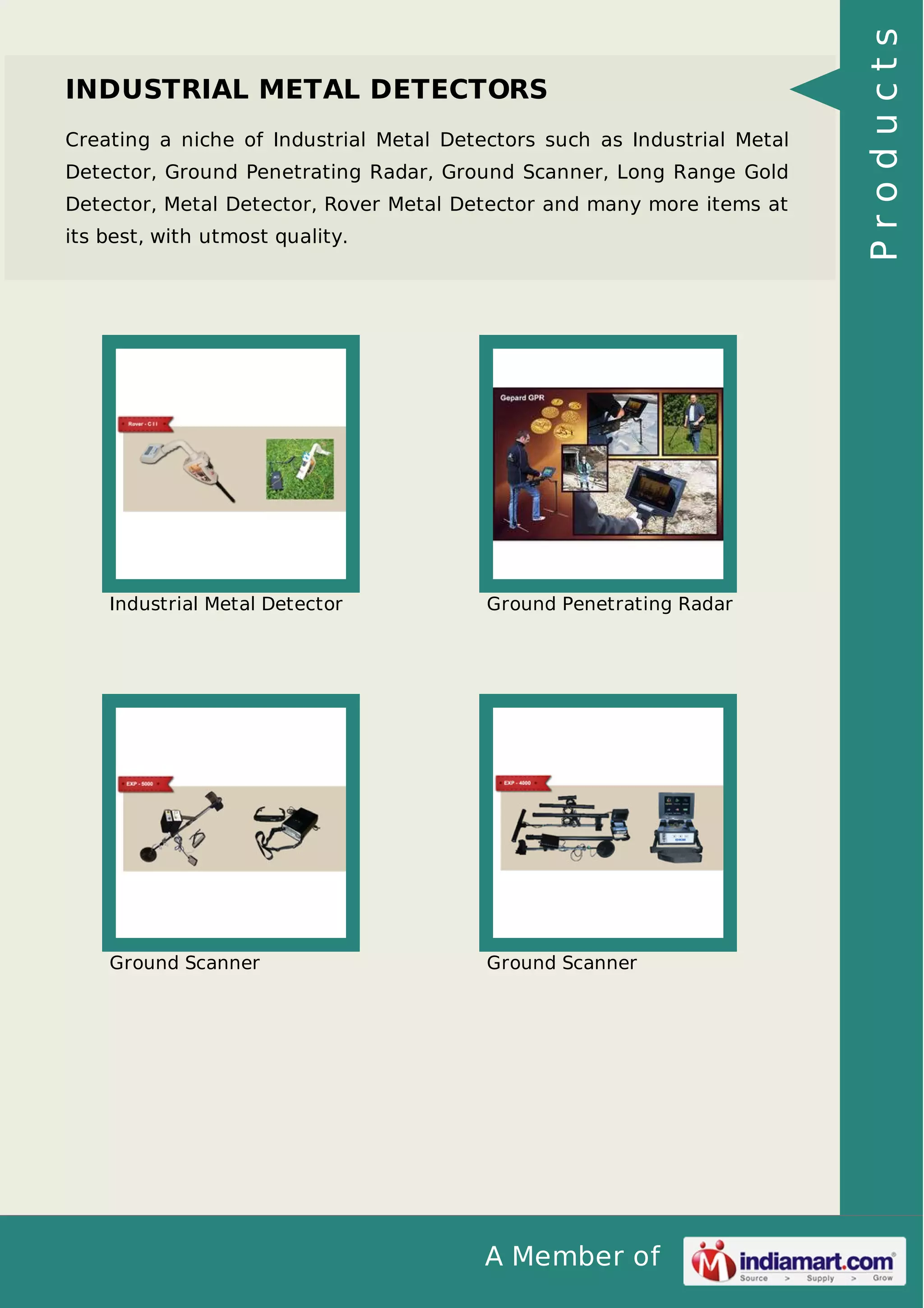 A Member of
INDUSTRIAL METAL DETECTORS
Creating a niche of Industrial Metal Detectors such as Industrial Metal
Detector, Ground Penetrating Radar, Ground Scanner, Long Range Gold
Detector, Metal Detector, Rover Metal Detector and many more items at
its best, with utmost quality.
Industrial Metal Detector Ground Penetrating Radar
Ground Scanner Ground Scanner
Products
 
