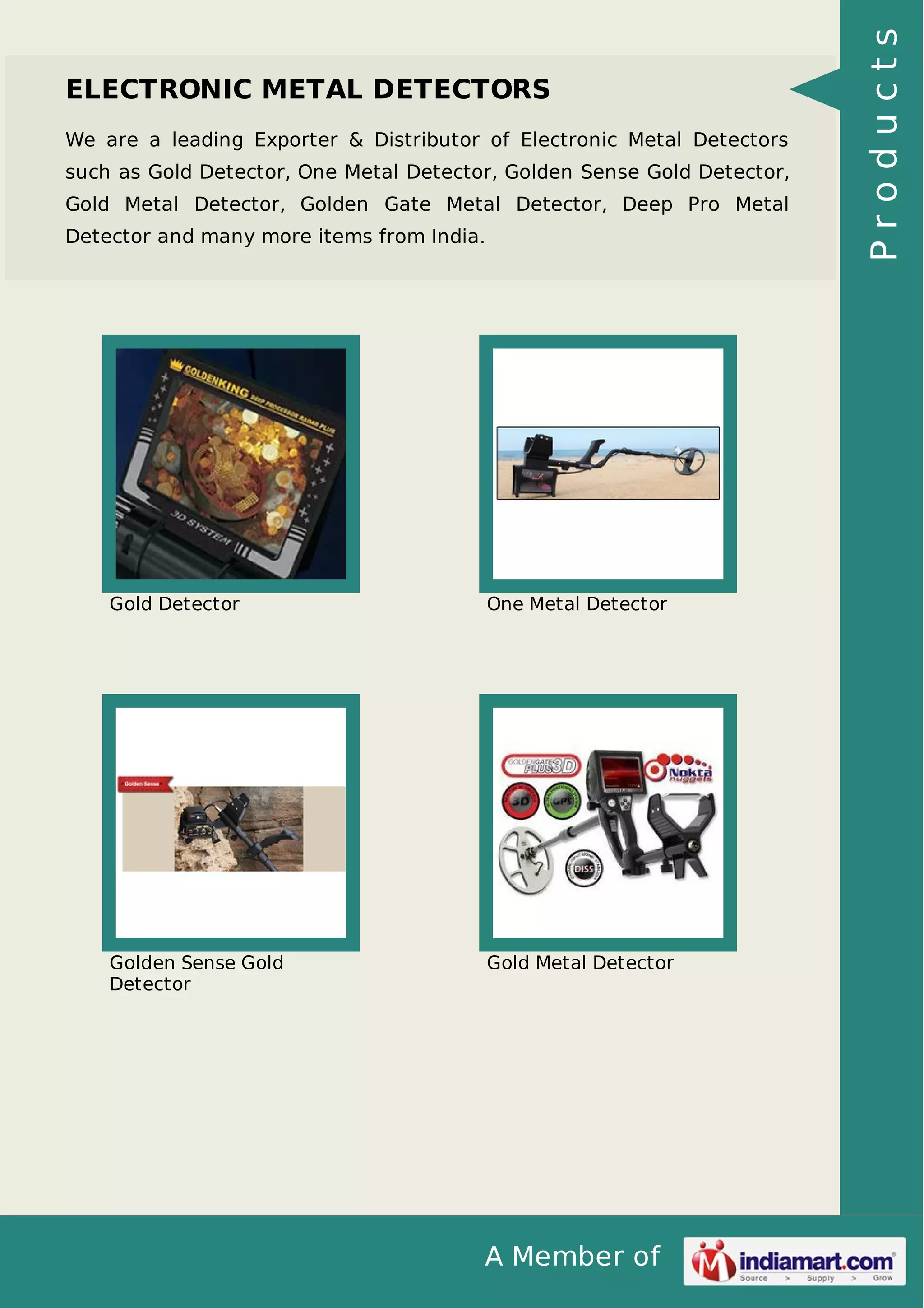 A Member of
ELECTRONIC METAL DETECTORS
We are a leading Exporter & Distributor of Electronic Metal Detectors
such as Gold Detector, One Metal Detector, Golden Sense Gold Detector,
Gold Metal Detector, Golden Gate Metal Detector, Deep Pro Metal
Detector and many more items from India.
Gold Detector One Metal Detector
Golden Sense Gold
Detector
Gold Metal Detector
Products
 