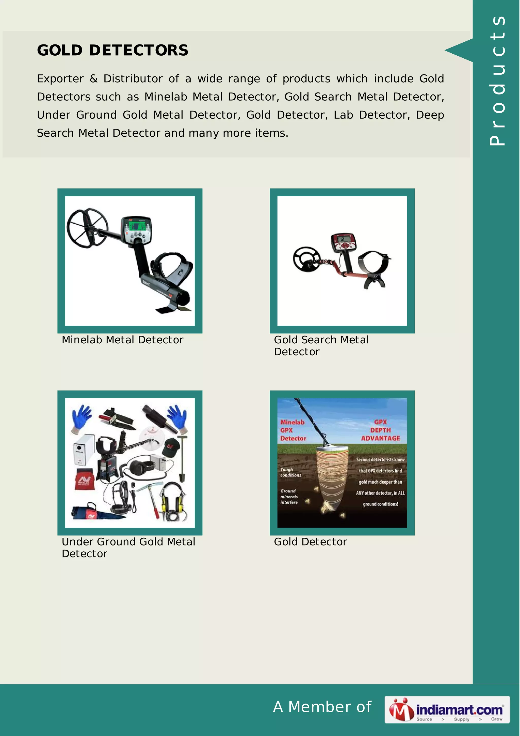 A Member of
GOLD DETECTORS
Exporter & Distributor of a wide range of products which include Gold
Detectors such as Minelab Metal Detector, Gold Search Metal Detector,
Under Ground Gold Metal Detector, Gold Detector, Lab Detector, Deep
Search Metal Detector and many more items.
Minelab Metal Detector Gold Search Metal
Detector
Under Ground Gold Metal
Detector
Gold Detector
Products
 