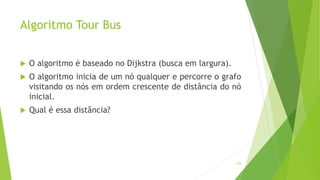 Algoritmo Tour Bus
103
 O algoritmo é baseado no Dijkstra (busca em largura).
 O algoritmo inicia de um nó qualquer e percorre o grafo
visitando os nós em ordem crescente de distância do nó
inicial.
 Qual é essa distância?
 