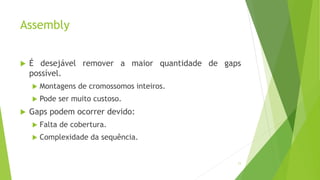 Assembly
 É desejável remover a maior quantidade de gaps
possível.
 Montagens de cromossomos inteiros.
 Pode ser muito custoso.
 Gaps podem ocorrer devido:
 Falta de cobertura.
 Complexidade da sequência.
11
 
