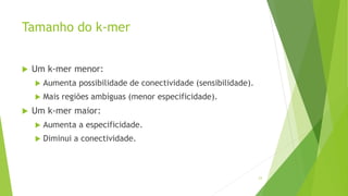 Tamanho do k-mer
 Um k-mer menor:
 Aumenta possibilidade de conectividade (sensibilidade).
 Mais regiões ambíguas (menor especificidade).
 Um k-mer maior:
 Aumenta a especificidade.
 Diminui a conectividade.
23
 