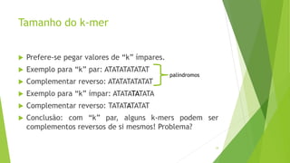 Tamanho do k-mer
 Prefere-se pegar valores de “k” ímpares.
 Exemplo para “k” par: ATATATATATAT
 Complementar reverso: ATATATATATAT
 Exemplo para “k” ímpar: ATATATATATA
 Complementar reverso: TATATATATAT
 Conclusão: com “k” par, alguns k-mers podem ser
complementos reversos de si mesmos! Problema?
24
palíndromos
 