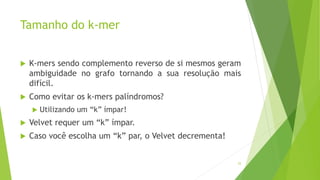 Tamanho do k-mer
 K-mers sendo complemento reverso de si mesmos geram
ambiguidade no grafo tornando a sua resolução mais
difícil.
 Como evitar os k-mers palíndromos?
 Utilizando um “k” ímpar!
 Velvet requer um “k” ímpar.
 Caso você escolha um “k” par, o Velvet decrementa!
25
 