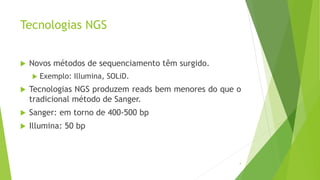 Tecnologias NGS
 Novos métodos de sequenciamento têm surgido.
 Exemplo: Illumina, SOLiD.
 Tecnologias NGS produzem reads bem menores do que o
tradicional método de Sanger.
 Sanger: em torno de 400-500 bp
 Illumina: 50 bp
4
 