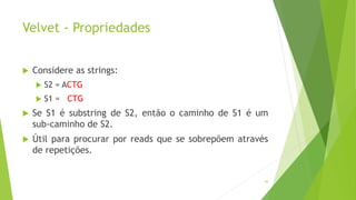 Velvet - Propriedades
 Considere as strings:
 S2 = ACTG
 S1 = CTG
 Se S1 é substring de S2, então o caminho de S1 é um
sub-caminho de S2.
 Útil para procurar por reads que se sobrepõem através
de repetições.
44
 