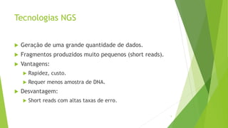 Tecnologias NGS
 Geração de uma grande quantidade de dados.
 Fragmentos produzidos muito pequenos (short reads).
 Vantagens:
 Rapidez, custo.
 Requer menos amostra de DNA.
 Desvantagem:
 Short reads com altas taxas de erro.
5
 