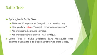 Suffix Tree
 Aplicação da Suffix Tree:
 Maior substring comum (longest common substring)
 Hey, cuidado, não é “longest common subsequence”.
 Maior substring comum: contígua.
 Maior subsequência comum: não contígua.
 Suffix Tree é muito utilizada para manipular uma
enorme quantidade de dados (problemas biológicos).
51
 
