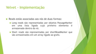 Velvet - Implementação
 Reads estão associadas aos nós de duas formas:
 Long reads são representadas por objetos PassageMarker
em uma lista ligada cujo primeiro elemento é
armazenado dentro do nó.
 Short reads são representadas por shortReadMarker que
são armazenados em um array ligado ao grafo.
74
 