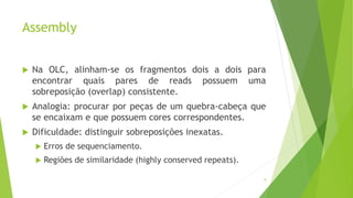 Assembly
 Na OLC, alinham-se os fragmentos dois a dois para
encontrar quais pares de reads possuem uma
sobreposição (overlap) consistente.
 Analogia: procurar por peças de um quebra-cabeça que
se encaixam e que possuem cores correspondentes.
 Dificuldade: distinguir sobreposições inexatas.
 Erros de sequenciamento.
 Regiões de similaridade (highly conserved repeats).
8
 