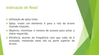 Indexação de Read
 Utilização de splay trees.
 Splay: trazer um elemento X para a raiz da árvore
fazendo rotações.
 Objetivo: minimizar o número de acessos para achar a
chave requerida.
 Eficiência através da frequência com que cada nó é
acessado, mantendo estes nós na parte superior da
árvore.
96
 