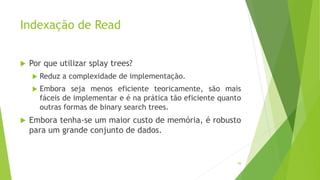 Indexação de Read
 Por que utilizar splay trees?
 Reduz a complexidade de implementação.
 Embora seja menos eficiente teoricamente, são mais
fáceis de implementar e é na prática tão eficiente quanto
outras formas de binary search trees.
 Embora tenha-se um maior custo de memória, é robusto
para um grande conjunto de dados.
98
 