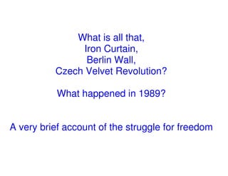 What is all that,
                Iron Curtain,
                 Berlin Wall,
          Czech Velvet Revolution?

           What happened in 1989?


A very brief account of the struggle for freedom
 