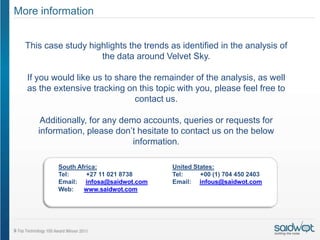 More information


  This case study highlights the trends as identified in the analysis of
                     the data around Velvet Sky.

  If you would like us to share the remainder of the analysis, as well
  as the extensive tracking on this topic with you, please feel free to
                               contact us.

      Additionally, for any demo accounts, queries or requests for
     information, please don’t hesitate to contact us on the below
                               information.

          South Africa:                  United States:
          Tel:     +27 11 021 8738       Tel:     +00 (1) 704 450 2403
          Email: infosa@saidwot.com      Email: infous@saidwot.com
          Web:    www.saidwot.com
 