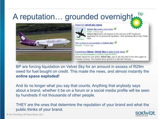 A reputation… grounded overnight.




BP are forcing liquidation on Velvet Sky for an amount in excess of R29m
owed for fuel bought on credit. This made the news, and almost instantly the
online space exploded!

And its no longer what you say that counts. Anything that anybody says
about a brand, whether it be on a forum or a social media profile will be seen
by hundreds if not thousands of other people.

THEY are the ones that determine the reputation of your brand and what the
public thinks of your brand.
 