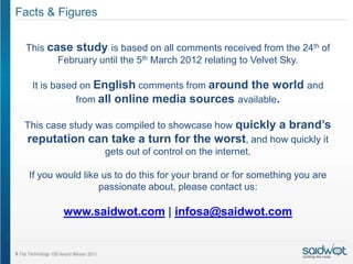 Facts & Figures

 This case study is based on all comments received from the 24th of
        February until the 5th March 2012 relating to Velvet Sky.

   It is based on English comments from around the world and
              from all online media sources available.

 This case study was compiled to showcase how quickly a brand’s
 reputation can take a turn for the worst, and how quickly it
                  gets out of control on the internet.

  If you would like us to do this for your brand or for something you are
                   passionate about, please contact us:

          www.saidwot.com | infosa@saidwot.com
 