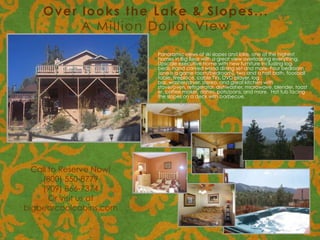 Over looks the Lake & Slopes...
         A Million Dollar View

                         Panoramic views of ski slopes and lake, one of the highest
                         homes in Big Bear with a great view overlooking everything.
                         Upscale executive home with new furniture including log
                         beds, hand carved wood dining set and more. Four bedroom
                         (one is a game room/bedroom), two and a half bath, foosball
                         table, fireplace, cable TVs, DVD player, log
                         bar, washer/dryer, stereo, and great kitchen with
                         stove/oven, refrigerator, dishwasher, microwave, blender, toast
                         er, coffee maker, dishes, pots/pans, and more. Hot tub facing
                         the slopes on a deck with barbecue.




  Call to Reserve Now!
    (800) 550-8779
    (909) 866-7374
       Or visit us at
bigbearcoolcabins.com
 