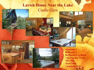 Lavish Home Near the Lake
        Castle Glen




                     •Spacious 3
                     Bedroom, 2
                     Bathroom Log Home
                     • Spectacular Views
                     •Hot Tub
                     •Pool Table
                     • Available Wifi
 