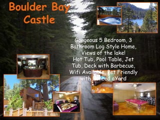Boulder Bay
  Castle
           Gorgeous 5 Bedroom, 3
          Bathroom Log Style Home,
               Views of the lake!
           Hot Tub, Pool Table, Jet
          Tub, Deck with Barbecue,
          Wifi Available, Pet Friendly
              with Fenced aYard
 