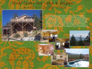 Over looks the Lake & Slopes...
         A Million Dollar View

                         Panoramic views of ski slopes and lake, one of the highest
                         homes in Big Bear with a great view overlooking everything.
                         Upscale executive home with new furniture including log beds,
                         hand carved wood dining set and more. Four bedroom (one is
                         a game room/bedroom), two and a half bath, foosball table,
                         fireplace, cable TVs, DVD player, log bar, washer/dryer, stereo,
                         and great kitchen with stove/oven, refrigerator, dishwasher,
                         microwave, blender, toaster, coffee maker, dishes, pots/pans,
                         and more. Hot tub facing the slopes on a deck with barbecue.




  Call to Reserve Now!
    (800) 550-8779
    (909) 866-7374
       Or visit us at
bigbearcoolcabins.com
 