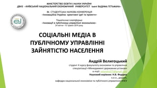 МІНІСТЕРСТВО ОСВІТИ І НАУКИ УКРАЇНИ
ДВНЗ «КИЇВСЬКИЙ НАЦІОНАЛЬНИЙ ЕКОНОМІЧНИЙ УНІВЕРСИТЕТ імені ВАДИМА ГЕТЬМАНА»
86 СТУДЕНТСЬКА НАУКОВА КОНФЕРЕНЦІЯ
«Інноваційна Україна: креативні ідеї та проекти»
Тематична платформа
«Інновації в публічному управлінні економікою»
24 квітня -15 травня 2019 року
СОЦІАЛЬНІ МЕДІА В
ПУБЛІЧНОМУ УПРАВЛІННІ
ЗАЙНЯТІСТЮ НАСЕЛЕННЯ
Андрій Велигоцький
студент 4 курсу факультету економіки та управління
спеціалізації «Менеджмент державних установ»
e-mail: velandre375@gmail.com
Науковий керівник: Н.В. Федірко
к.е.н., доцент,
кафедра національної економіки та публічного управління КНЕУ
 