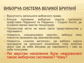 ВИБОРЧА СИСТЕМА ВЕЛИКОЇ БРИТАНІЇ 
 Відсутність загального виборчого права. 
 Більше половини виборчих округів належали 
графствам Південної та Південно – Східної Англії, де 
існували великі маєтки лендлордів. 
 Промислові міста не мали свого представництва у 
парламенті. 
 Наявність «кишенькових округів», виборці яких 
повністю залежали від землевласників. 
 Наявність «гнилих містечок», де виборчі округи 
припадали на неіснуючі поселення, тому власник 
землі сам за себе висував до парламенту і сам за 
себе голосував. 
 Які верстви населення були невдоволені 
такою виборчою системою? Чому? 
 