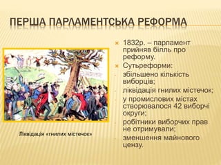 ПЕРША ПАРЛАМЕНТСЬКА РЕФОРМА 
 1832р. – парламент 
прийняв білль про 
реформу. 
 Сутьреформи: 
- збільшено кількість 
виборців; 
- ліквідація гнилих містечок; 
- у промислових містах 
створювалося 42 виборчі 
округи; 
- робітники виборчих прав 
не отримували; 
- зменшення майнового 
цензу. 
Ліквідація «гнилих містечок» 
 
