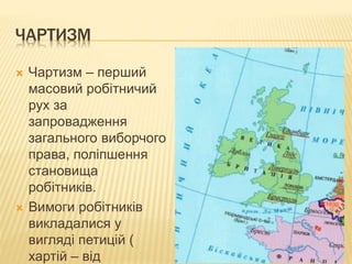 ЧАРТИЗМ 
 Чартизм – перший 
масовий робітничий 
рух за 
запровадження 
загального виборчого 
права, поліпшення 
становища 
робітників. 
 Вимоги робітників 
викладалися у 
вигляді петицій ( 
хартій – від 
 