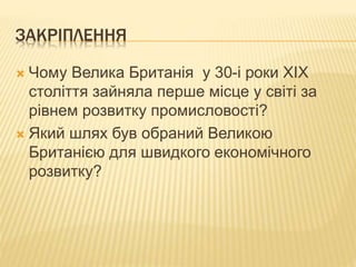 ЗАКРІПЛЕННЯ 
 Чому Велика Британія у 30-і роки ХІХ 
століття зайняла перше місце у світі за 
рівнем розвитку промисловості? 
 Який шлях був обраний Великою 
Британією для швидкого економічного 
розвитку? 
