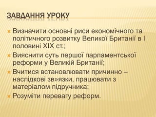 ЗАВДАННЯ УРОКУ 
 Визначити основні риси економічного та 
політичного розвитку Великої Британії в І 
половині ХІХ ст.; 
 Вияснити суть першої парламентської 
реформи у Великій Британії; 
 Вчитися встановлювати причинно – 
наслідкові зв»язки, працювати з 
матеріалом підручника; 
 Розуміти перевагу реформ. 
 