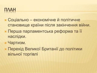 ПЛАН 
 Соціально – економічне й політичне 
становище країни після закінчення війни. 
 Перша парламентська реформа та її 
наслідки. 
 Чартизм. 
 Перехід Великої Британії до політики 
вільної торгівлі 
 