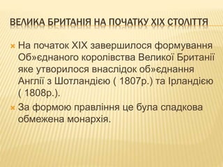 ВЕЛИКА БРИТАНІЯ НА ПОЧАТКУ ХІХ СТОЛІТТЯ 
 На початок ХІХ завершилося формування 
Об»єднаного королівства Великої Британії 
яке утворилося внаслідок об»єднання 
Англії з Шотландією ( 1807р.) та Ірландією 
( 1808р.). 
 За формою правління це була спадкова 
обмежена монархія. 
 