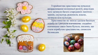 З прийняттям християнства почалося
витравлювання колишньої релігії, внаслідок
чого загинуло багато стародавніх пам'яток -
храмів, скульптур, рукописів, власне,
загинула ціла культура.
Християнство не змогло здолати багатьох
атрибутів і ритуалів язичництва: згадаймо
язичницьке свято Івана Купала, писанки, що
стали атрибутом християнства, символом
Великодня.
 
