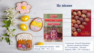 Це цікаво
Світ української писанки - Київ :
Кондор, 2005. – 95 с : a-іл. -
Соломченко Олексій Григорович.
Писанки українських Карпат /
О.Г. Соломченко. - Ужгород :
Карпати, 2004. - 239 : a-кольор.іл
 
