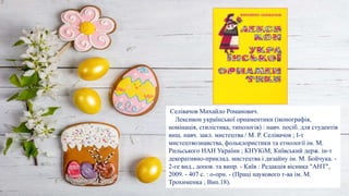 Селівачов Михайло Романович.
Лексикон української орнаментики (іконографія,
номінація, стилістика, типологія) : навч. посіб. для студентів
вищ. навч. закл. мистецтва / М. Р. Селівачов ; І-т
мистецтвознавства, фольклористики та етнології ім. М.
Рильського НАН України ; КНУКіМ; Київський держ. ін-т
декоративно-приклад. мистецтва і дизайну ім. М. Бойчука. -
2-ге вид., допов. та випр. - Київ : Редакція вісника "АНТ",
2009. - 407 с. : o-орн. - (Праці наукового т-ва ім. М.
Трохименка ; Вип.18).
 