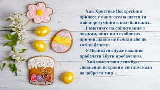 Хай Христове Воскресіння
принесе у вашу оселю щастя та
взаєморозуміння в колі близьких.
І вмотивує на спілкування з
людьми, яких ви з особистих
причин, давно не бачили або не
хотіли бачити.
У Великдень дуже важливо
пробачати і бути пробаченим.
Хай кожен ваш день буде
сповнений яскравим світлом надії
на добро та мир…
 