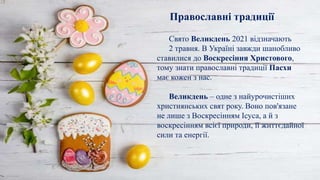 Свято Великдень 2021 відзначають
2 травня. В Україні завжди шанобливо
ставилися до Воскресіння Христового,
тому знати православні традиції Пасхи
має кожен з нас.
Великдень – одне з найурочистіших
християнських свят року. Воно пов'язане
не лише з Воскресінням Ісуса, а й з
воскресінням всієї природи, її життєдайної
сили та енергії.
Православні традиції
 