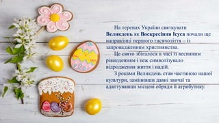 На теренах України святкувати
Великдень як Воскресіння Ісуса почали ще
наприкінці першого тисячоліття – із
запровадженням християнства.
Це свято збігалося в часі із весняним
рівноденням і теж символізувало
відродження життя і надій.
З роками Великдень став частиною нашої
культури, замінивши давні звичаї та
адаптувавши місцеві обряди й атрибутику.
 