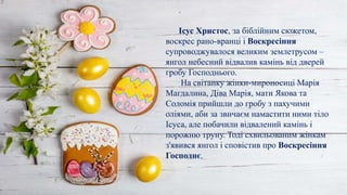 .
Ісус Христос, за біблійним сюжетом,
воскрес рано-вранці і Воскресіння
супроводжувалося великим землетрусом –
янгол небесний відвалив камінь від дверей
гробу Господнього.
На світанку жінки-мироносиці Марія
Магдалина, Діва Марія, мати Якова та
Соломія прийшли до гробу з пахучими
оліями, аби за звичаєм намастити ними тіло
Ісуса, але побачили відвалений камінь і
порожню труну. Тоді схвильованим жінкам
з'явився янгол і сповістив про Воскресіння
Господнє.
 