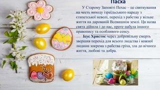 Пасха
У Старому Заповіті Пехас – це святкування
на честь виходу ізраїльського народу з
єгипетської неволі, перехід з рабства у вільне
життя на дарованій Всевишнім землі. Ця назва
свята дійшла і до нас, проте набула іншого
правопису та особливого сенсу.
Ісус Христос через добровільну смерть
звершив перехід для всього людства і кожної
людини зокрема з рабства гріха, зла до вічного
життя, любові та добра.
 