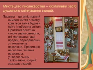 Мистецтво писанкарства – особливий засіб
духовного спілкування людей.
Писанка – це мініатюрний
символ життя в якому
криється таїна будови
світу і небесних світил.
Протягом багатьох
сторіч знаки-символи,
які малювали наші
предки, передавались
з покоління в
покоління. Правильно
написана писанка
вважалась
універсальним
талісманом, котрий
захищав людей.
 