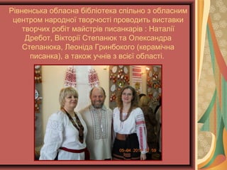 Рівненська обласна бібліотека спільно з обласним
центром народної творчості проводить виставки
творчих робіт майстрів писанкарів : Наталії
Дребот, Вікторії Степанюк та Олександра
Степанюка, Леоніда Гринбокого (керамічна
писанка), а також учнів з всієї області.
 