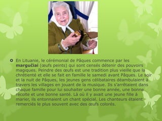 En Lituanie, le cérémonial de Pâques commence par les
  margučiai (œufs peints) qui sont censés détenir des pouvoirs
  magiques. Peindre des œufs est une tradition plus vieille que la
  chrétienté et elle se fait en famille le samedi avant Pâques. Le soir
  et la nuit de Pâques, les jeunes gens célibataires déambulaient à
  travers les villages en jouant de la musique. Ils s’arrêtaient dans
  chaque famille pour lui souhaiter une bonne année, une bonne
  récolte et une bonne santé. Là où il y avait une jeune fille à
  marier, ils entonnaient un chant spécial. Les chanteurs étaient
  remerciés le plus souvent avec des œufs colorés.
 