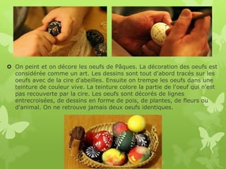 On peint et on décore les oeufs de Pâques. La décoration des oeufs est
  considérée comme un art. Les dessins sont tout d'abord tracés sur les
  oeufs avec de la cire d'abeilles. Ensuite on trempe les oeufs dans une
  teinture de couleur vive. La teinture colore la partie de l'oeuf qui n'est
  pas recouverte par la cire. Les oeufs sont décorés de lignes
  entrecroisées, de dessins en forme de pois, de plantes, de fleurs ou
  d'animal. On ne retrouve jamais deux oeufs identiques.
 