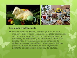 Les plats traditionnels
 Pour le repas de Pâques, premier jour où on peut
  manger « gras » après le carême, les plats traditionnels
  se composent de gibier, de porc rôti, de jambon, de
  saucisses, de fromage et, au centre de la table, d’un
  agneau rôti. Il y a également une abondance de
  pâtisseries sucrées ou salées. La boisson est le kvas
  (boisson fermentée à base de pain, légèrement
  pétillante et alcoolisée) ou de l’eau de bouleau.
 