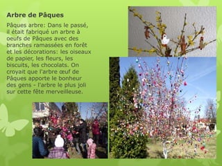 Arbre de Pâques
Pâques arbre: Dans le passé,
il était fabriqué un arbre à
oeufs de Pâques avec des
branches ramassées en forêt
et les décorations: les oiseaux
de papier, les fleurs, les
biscuits, les chocolats. On
croyait que l'arbre œuf de
Pâques apporte le bonheur
des gens - l'arbre le plus joli
sur cette fête merveilleuse.
 